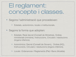 El reglament:
concepte i classes.
Segons l'administració que procedeixen:
Estatals, autonòmics, locals o institucionals.
Segons la forma que adopten:
Estatals: Reial decret (Consell de Ministres), Ordres
ministerials (ministre), Instruccions, Circulars i resolucions
(òrgans inferiors).
Autonòmics: Decret (Consell de Govern), Ordres (HC),
Instruccions, Circulars i resolucions (òrgans inferiors).
Locals: Ordenances i Reglaments (Ple) i Bans (Alcalde).
 