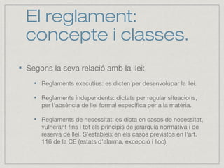 El reglament:
concepte i classes.
Segons la seva relació amb la llei:
Reglaments executius: es dicten per desenvolupar la llei.
Reglaments independents: dictats per regular situacions,
per l'absència de llei formal específica per a la matèria.
Reglaments de necessitat: es dicta en casos de necessitat,
vulnerant fins i tot els principis de jerarquia normativa i de
reserva de llei. S'estableix en els casos previstos en l'art.
116 de la CE (estats d'alarma, excepció i lloc).
 