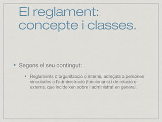 El reglament:
concepte i classes.
Segons el seu contingut:
Reglaments d'organització o interns, adreçats a persones
vinculades a l'administració (funcionaris) i de relació o
externs, que incideixen sobre l'administrat en general.
 