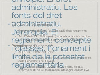 principis. El dret
administratiu. Les
fonts del dret
administratiu.
Jerarquia. El
reglament: concepte
i classes. Fonament i
límits de la potestat
reglamentària.
La potestat reglamentària:
Poder en virtut del qual l’administració dicta reglaments.
Art. 97 de la CE:"El Govern (...) exerceix la funció executiva
i la potestat reglamentària d'acord amb la CE i les lleis”.
Procediment d’elaboració:
AGE: Llei 50/1997, del Govern.
GenCat: Llei 13/2008, del 5 de novembre, de la presidència
de la Generalitat i del Govern.
AALL: Decret legislatiu 2/2003, de 28 d'abril, pel qual
s'aprova el TR de la Llei municipal i de règim local de CAT.
 