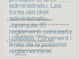 principis. El dret
administratiu. Les
fonts del dret
administratiu.
Jerarquia. El
reglament: concepte
i classes. Fonament i
límits de la potestat
reglamentària.
Límits de la potestat reglamentària:
Límits materials fonamentats en el principi de reserva de
llei.
Límits materials fonamentats en la jerarquia normativa.
Límits formals (p.ex.: publicació).
Control de la potestat reglamentària:
Control en via contenciosa administrativa.
Tècnica general d’inaplicació procesal.
La via penal.
 