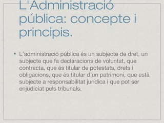 L'Administració
pública: concepte i
principis.
L’administració pública és un subjecte de dret, un
subjecte que fa declaracions de voluntat, que
contracta, que és titular de potestats, drets i
obligacions, que és titular d’un patrimoni, que està
subjecte a responsabilitat jurídica i que pot ser
enjudiciat pels tribunals.
 