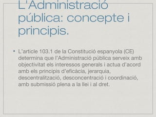L'Administració
pública: concepte i
principis.
L’article 103.1 de la Constitució espanyola (CE)
determina que l’Administració pública serveix amb
objectivitat els interessos generals i actua d’acord
amb els principis d’eficàcia, jerarquia,
descentralització, desconcentració i coordinació,
amb submissió plena a la llei i al dret.
 