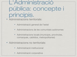L'Administració
pública: concepte i
principis.
Administracions territorials:
Administració general de l’estat
Administracions de les comunitats autònomes
Administracions locals (municipis, províncies,
comarques, cabildos, metropolitanes)
Administracions no territorials:
Administració institucional
Administració corporativa
 