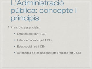 L'Administració
pública: concepte i
principis.
1.Principis essencials:
Estat de dret (art 1 CE)
Estat democràtic (art 1 CE)
Estat social (art 1 CE)
Autonomia de les nacionalitats i regions (art 2 CE)
 