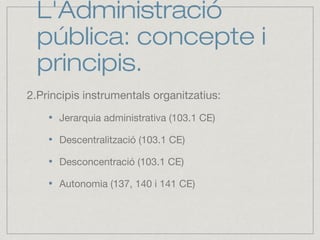 L'Administració
pública: concepte i
principis.
2.Principis instrumentals organitzatius:
Jerarquia administrativa (103.1 CE)
Descentralització (103.1 CE)
Desconcentració (103.1 CE)
Autonomia (137, 140 i 141 CE)
 