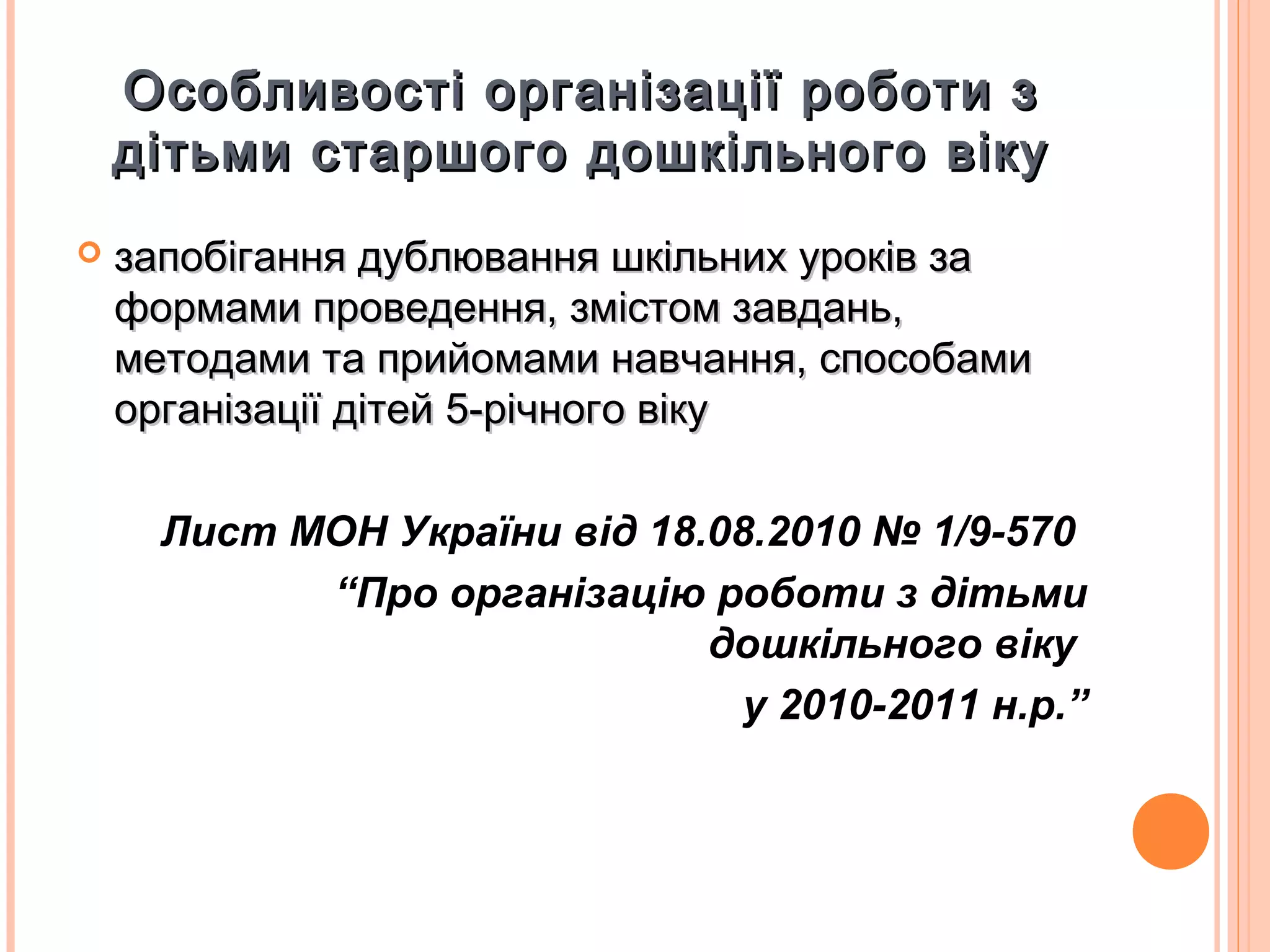 Особливості організації роботи зОсобливості організації роботи з
дітьми старшого дошкільного вікудітьми старшого дошкільного віку
 запобігання дублювання шкільних уроків зазапобігання дублювання шкільних уроків за
формами проведення, змістом завдань,формами проведення, змістом завдань,
методами та прийомами навчання, способамиметодами та прийомами навчання, способами
організації дітей 5-річного вікуорганізації дітей 5-річного віку
Лист МОН України від 18.08.2010 № 1/9-570
“Про організацію роботи з дітьми
дошкільного віку
у 2010-2011 н.р.”
 
