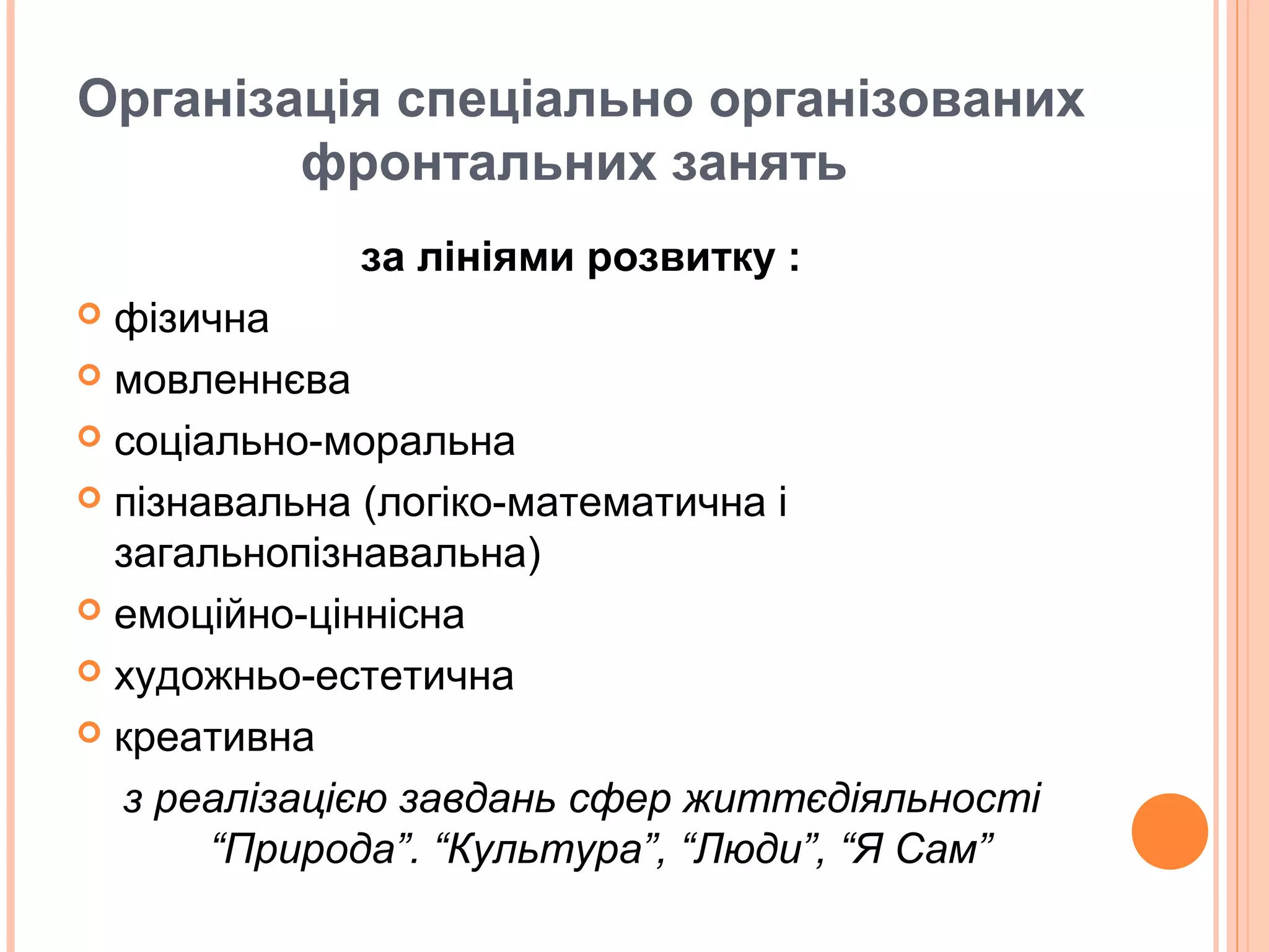 Організація спеціально організованих
фронтальних занять
за лініями розвитку :
 фізична
 мовленнєва
 соціально-моральна
 пізнавальна (логіко-математична і
загальнопізнавальна)
 емоційно-ціннісна
 художньо-естетична
 креативна
з реалізацією завдань сфер життєдіяльності
“Природа”. “Культура”, “Люди”, “Я Сам”
 