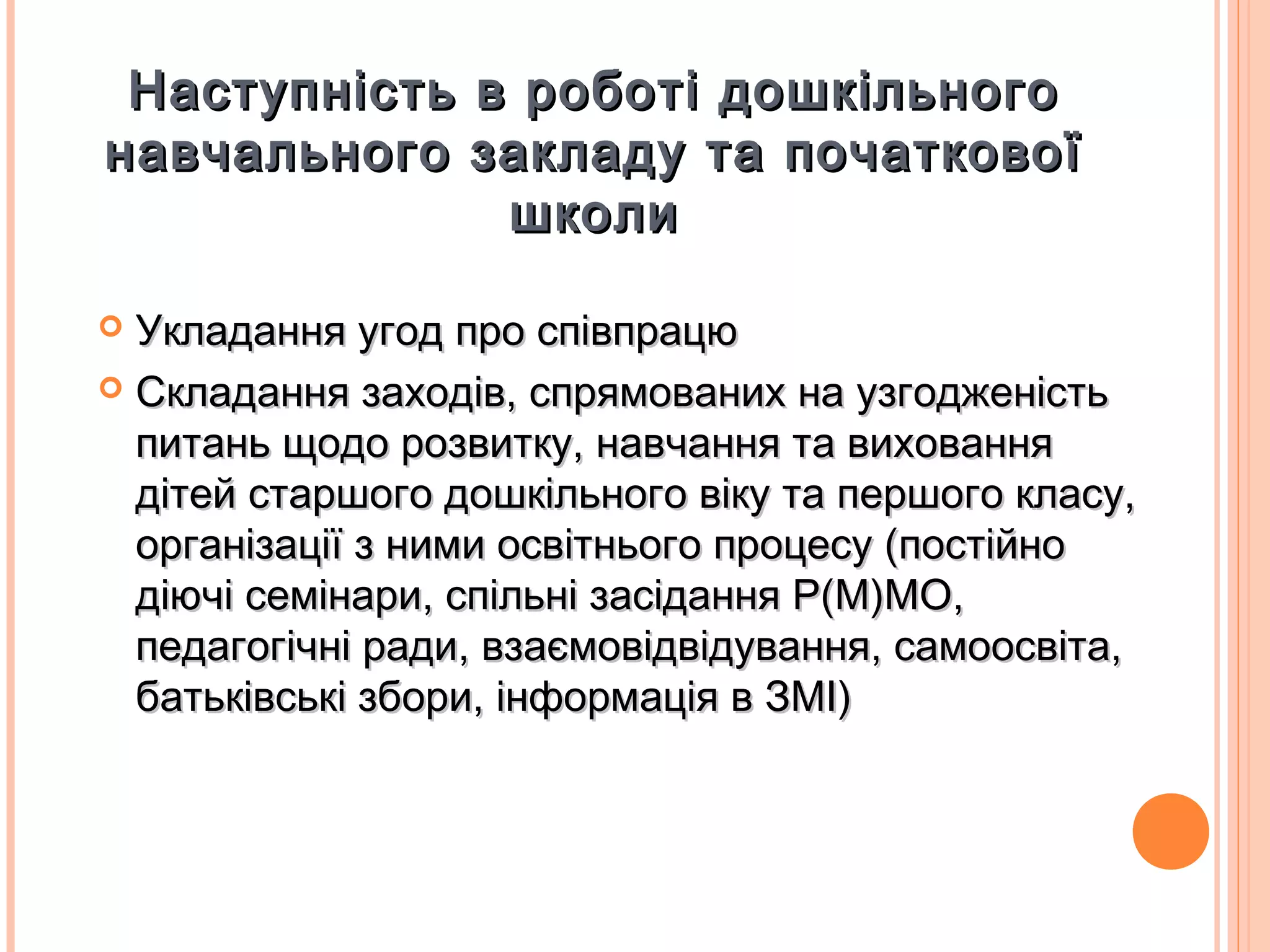 Наступність в роботі дошкільногоНаступність в роботі дошкільного
навчального закладу та початковоїнавчального закладу та початкової
школишколи
 Укладання угод про співпрацюУкладання угод про співпрацю
 Складання заходів, спрямованих на узгодженістьСкладання заходів, спрямованих на узгодженість
питань щодо розвитку, навчання та вихованняпитань щодо розвитку, навчання та виховання
дітей старшого дошкільного віку та першого класу,дітей старшого дошкільного віку та першого класу,
організації з ними освітнього процесу (постійноорганізації з ними освітнього процесу (постійно
діючі семінари, спільні засідання Р(М)МО,діючі семінари, спільні засідання Р(М)МО,
педагогічні ради, взаємовідвідування, самоосвіта,педагогічні ради, взаємовідвідування, самоосвіта,
батьківські збори, інформація в ЗМІ)батьківські збори, інформація в ЗМІ)
 