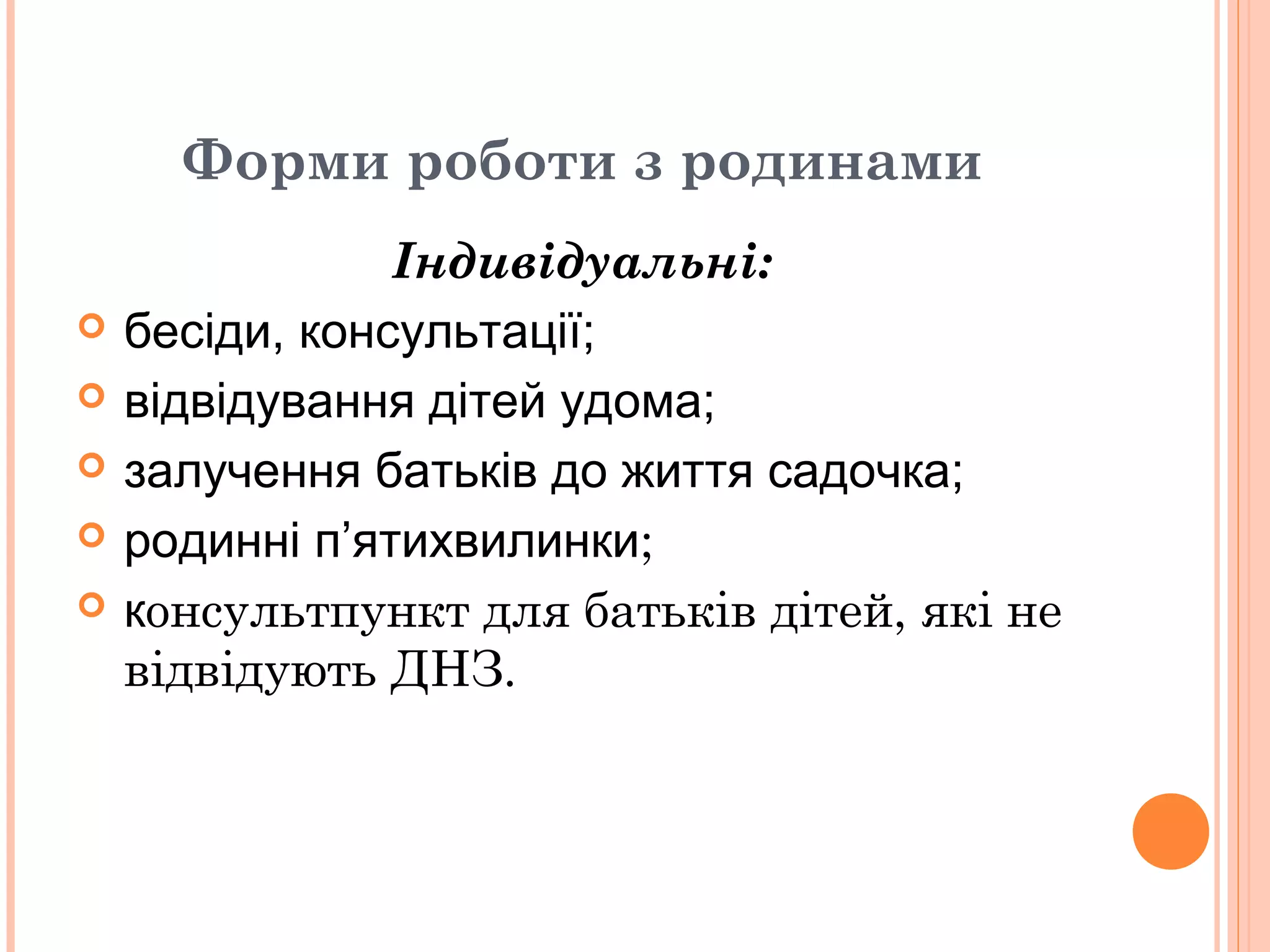 Форми роботи з родинами
Індивідуальні:
 бесіди, консультації;
 відвідування дітей удома;
 залучення батьків до життя садочка;
 родинні п’ятихвилинки;
 консультпункт для батьків дітей, які не
відвідують ДНЗ.
 