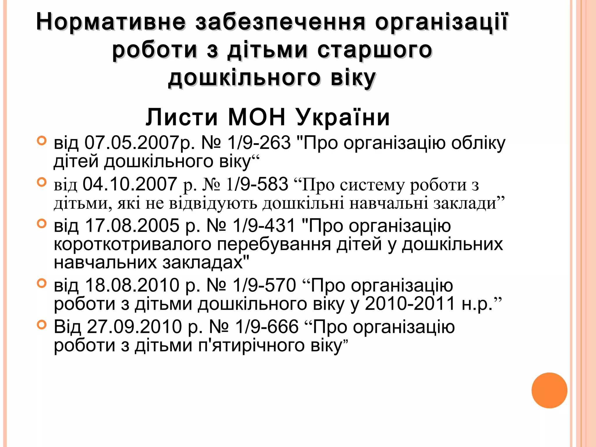 Нормативне забезпечення організаціїНормативне забезпечення організації
роботи з дітьми старшогороботи з дітьми старшого
дошкільного вікудошкільного віку
Листи МОН України
 від 07.05.2007р. № 1/9-263 "Про організацію обліку
дітей дошкільного віку“
 від 04.10.2007 р. № 1/9-583 “Про систему роботи з
дітьми, які не відвідують дошкільні навчальні заклади”
 від 17.08.2005 р. № 1/9-431 "Про організацію
короткотривалого перебування дітей у дошкільних
навчальних закладах"
 від 18.08.2010 р. № 1/9-570 “Про організацію
роботи з дітьми дошкільного віку у 2010-2011 н.р.”
 Від 27.09.2010 р. № 1/9-666 “Про організацію
роботи з дітьми п'ятирічного віку”
 