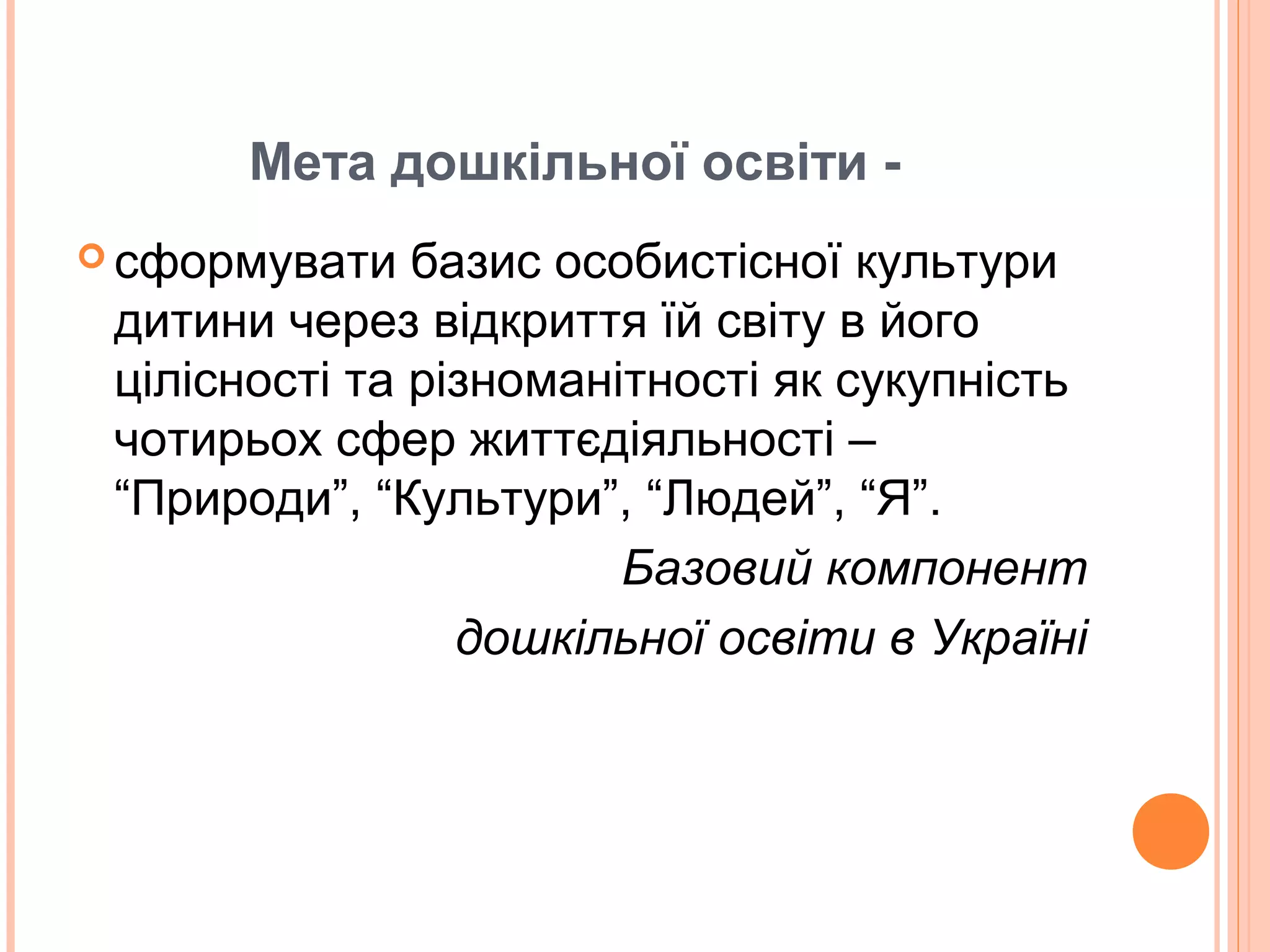 Мета дошкільної освіти -
 сформувати базис особистісної культури
дитини через відкриття їй світу в його
цілісності та різноманітності як сукупність
чотирьох сфер життєдіяльності –
“Природи”, “Культури”, “Людей”, “Я”.
Базовий компонент
дошкільної освіти в Україні
 