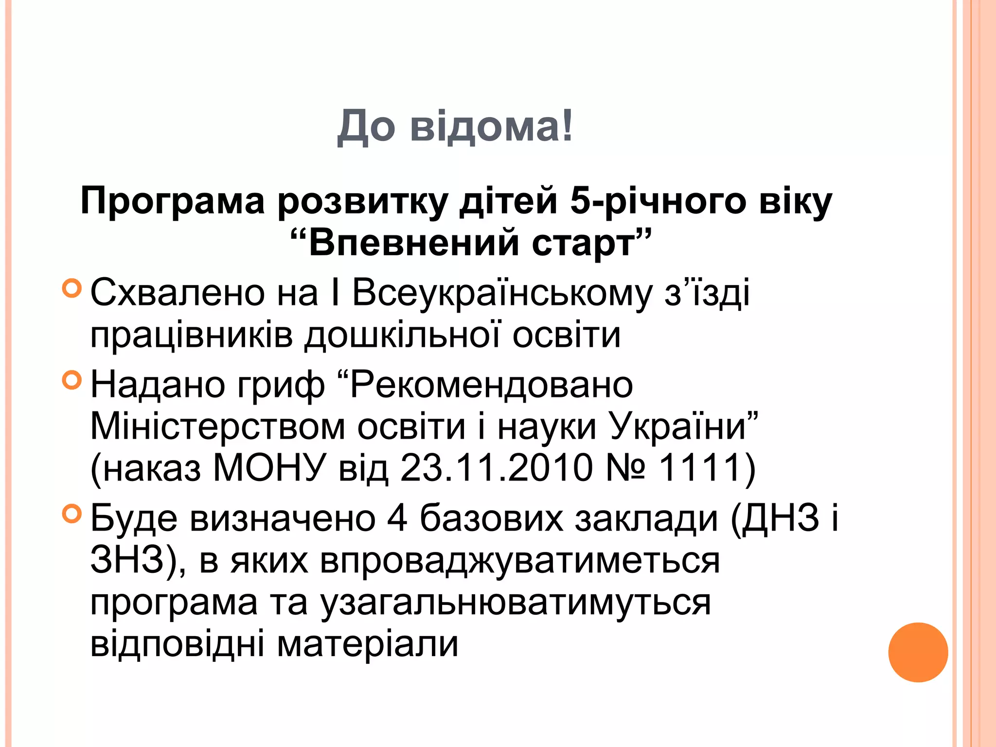 До відома!
Програма розвитку дітей 5-річного віку
“Впевнений старт”
 Схвалено на І Всеукраїнському з’їзді
працівників дошкільної освіти
 Надано гриф “Рекомендовано
Міністерством освіти і науки України”
(наказ МОНУ від 23.11.2010 № 1111)
 Буде визначено 4 базових заклади (ДНЗ і
ЗНЗ), в яких впроваджуватиметься
програма та узагальнюватимуться
відповідні матеріали
 
