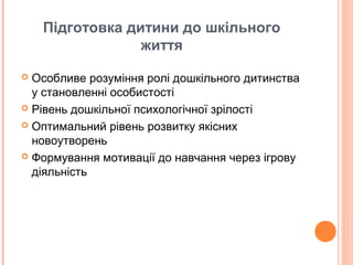 Підготовка дитини до шкільного
життя
 Особливе розуміння ролі дошкільного дитинства
у становленні особистості
 Рівень дошкільної психологічної зрілості
 Оптимальний рівень розвитку якісних
новоутворень
 Формування мотивації до навчання через ігрову
діяльність
 