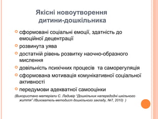 Якісні новоутворення
дитини-дошкільника
 сформовані соціальні емоції, здатність до
емоційної децентрації
 розвинута уява
 достатній рівень розвитку наочно-образного
мислення
 довільність психічних процесів та саморегуляція
 сформована мотивація комунікативної соціальної
активності
 передумови адекватної самооцінки
(Використано матеріали С. Ладивір “Дошкільник напередодні шкільного
життя” //Вихователь-методист дошкільного закладу, №7, 2010) )
 