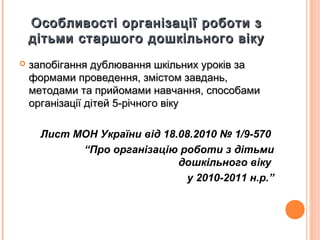 Особливості організації роботи зОсобливості організації роботи з
дітьми старшого дошкільного вікудітьми старшого дошкільного віку
 запобігання дублювання шкільних уроків зазапобігання дублювання шкільних уроків за
формами проведення, змістом завдань,формами проведення, змістом завдань,
методами та прийомами навчання, способамиметодами та прийомами навчання, способами
організації дітей 5-річного вікуорганізації дітей 5-річного віку
Лист МОН України від 18.08.2010 № 1/9-570
“Про організацію роботи з дітьми
дошкільного віку
у 2010-2011 н.р.”
 