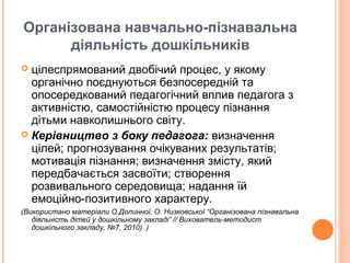 Організована навчально-пізнавальна
діяльність дошкільників
 цілеспрямований двобічий процес, у якому
органічно поєднуються безпосередній та
опосередкований педагогічний вплив педагога з
активністю, самостійністю процесу пізнання
дітьми навколишнього світу.
 Керівництво з боку педагога: визначення
цілей; прогнозування очікуваних результатів;
мотивація пізнання; визначення змісту, який
передбачається засвоїти; створення
розвивального середовища; надання їй
емоційно-позитивного характеру.
(Використано матеріали О.Долинної, О. Низковської “Організована пізнавальна
діяльність дітей у дошкільному закладі” // Вихователь-методист
дошкільного закладу, №7, 2010) )
 