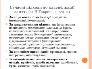 Сучасні підходи до класифікації
занять (за Н.Гавриш, д. пед. н.)
 За спрямованістю змісту: предметні,
інтегровані, комплексні;
 За дидактичними цілями: на формування
нових знань (предметні, навчально-ігрові,
навчально-пізнавальні), на закріплення
засвоєних знань (інтегровані, комплексні,
навчально-ігрові, сюжетно-ігрові, ігрові),
підсумково-контрольні (інтегровані,
комплексні, предметні, заняття-змагання,
вікторини, конкурси, турніри), змішані;
 За способом організації: фронтальні, групові,
підгрупові, індивідуальні;
 За специфікою поєднання і використання
методів, прийомів, засобів навчання: комбіновані,
ігрові, сюжетно-ігрові, домінантні.
 