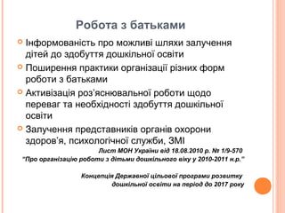 Робота з батьками
 Інформованість про можливі шляхи залучення
дітей до здобуття дошкільної освіти
 Поширення практики організації різних форм
роботи з батьками
 Активізація роз’яснювальної роботи щодо
переваг та необхідності здобуття дошкільної
освіти
 Залучення представників органів охорони
здоров’я, психологічної служби, ЗМІ
Лист МОН України від 18.08.2010 р. № 1/9-570
“Про організацію роботи з дітьми дошкільного віку у 2010-2011 н.р.”
Концепція Державної цільової програми розвитку
дошкільної освіти на період до 2017 року
 