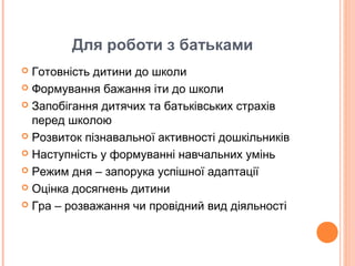 Для роботи з батьками
 Готовність дитини до школи
 Формування бажання іти до школи
 Запобігання дитячих та батьківських страхів
перед школою
 Розвиток пізнавальної активності дошкільників
 Наступність у формуванні навчальних умінь
 Режим дня – запорука успішної адаптації
 Оцінка досягнень дитини
 Гра – розважання чи провідний вид діяльності
 