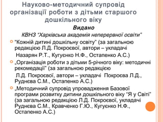 Науково-методичний супровід
організації роботи з дітьми старшого
дошкільного віку
Видано
КВНЗ “Харківська академія неперервної освіти”
 “Кожній дитині дошкільну освіту” (за загальною
редакцією Л.Д. Покроєвої, автори – укладачі
Назарян Р.Т., Кугуєнко Н.Ф., Остапенко А.С.)
 „Організація роботи з дітьми 5-річного віку: методичні
рекомедації” (за загальною редакцією
Л.Д. Покроєвої, автори – укладачі Покроєва Л.Д.,
Руднєва С.М., Остапенко А.С.)
 „Методичний супровід упровадження Базової
програми розвитку дитини дошкільного віку “Я у Світі”
(за загальною редакцією Л.Д. Покроєвої, укладачі
Руднєва С.М., Кравченко Г.Ю., Кугуєнко Н.Ф.,
Остапенко А.С.)
 
