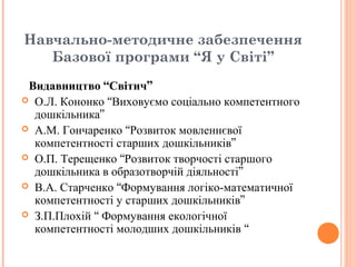 Навчально-методичне забезпечення
Базової програми “Я у Світі”
Видавництво “Світич”
 О.Л. Кононко “Виховуємо соціально компетентного
дошкільника”
 А.М. Гончаренко “Розвиток мовленнєвої
компетентності старших дошкільників”
 О.П. Терещенко “Розвиток творчості старшого
дошкільника в образотворчій діяльності”
 В.А. Старченко “Формування логіко-математичної
компетентності у старших дошкільників”
 З.П.Плохій “ Формування екологічної
компетентності молодших дошкільників “
 