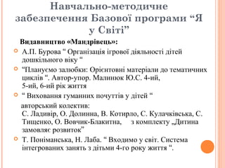 Навчально-методичне
забезпечення Базової програми “Я
у Світі”
Видавництво «Мандрівець»:
 А.П. Бурова “ Організація ігрової діяльності дітей
дошкільного віку “
 “Плануємо залюбки: Орієнтовні матеріали до тематичних
циклів “. Автор-упор. Малинюк Ю.С. 4-ий,
5-ий, 6-ий рік життя
 “ Виховання гуманних почуттів у дітей “
авторський колектив:
С. Ладивір, О. Долинна, В. Котирло, С. Кулачківська, С.
Тищенко, О. Вовчик-Блакитна, з комплекту „Дитина
замовляє розвиток”
 Т. Поніманська, Н. Лаба. “ Входимо у світ. Система
інтегрованих занять з дітьми 4-го року життя “.
 
