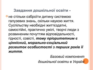 Завдання дошкільної освіти -
 не стільки озброїти дитину системою
галузевих знань, скільки наукою життя.
Суспільству необхідні життєздатні,
самостійні, практично умілі, творчі люди з
розвиненим почуттям відповідальності,
гідності, совісті, тому пріоритетним є
ціннісний, морально-соціальний
розвиток особистості з перших років її
життя.
Базовий компонент
дошкільної освіти в Україні
 