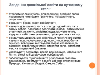 Завдання дошкільної освіти на сучасному
етапі:
 створити належні умови для реалізації дитиною свого
природного потенціалу (фізичного, психологічного,
соціального);
 розвивати базові якості особистості;
 навчати дошкільника жити в злагоді з довкіллям та із
самим собою, адекватно реагувати на події, оптимістично
ставитися до життя, довіряти людському оточенню,
відчувати себе захищеним ним, орієнтуватися в ньому;
 оснащувати дошкільника навичками практичного життя,
навчати пристосовуватися до нових умов, виробляти
гнучкість поведінки, виховувати творче ставлення до
дійсності; вправляти в умінні виявляти волю, впливати
нею на імпульсивні бажання;
 ураховувати особистий досвід дошкільника, історію його
життя, вікові та індивідуальні особливості;
 забезпечувати гармонійний та різнобічний розвиток
дошкільника, формувати в нього ціннісне ставлення до
Природи, Культури, Людей, Самого Себе…
 