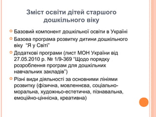 Зміст освіти дітей старшого
дошкільного віку
 Базовий компонент дошкільної освіти в Україні
 Базова програма розвитку дитини дошкільного
віку “Я у Світі”
 Додаткові програми (лист МОН України від
27.05.2010 р. № 1/9-369 “Щодо порядку
розроблення програм для дошкільних
навчальних закладів”)
 Різні види діяльності за основними лініями
розвитку (фізична, мовленнєва, соціально-
моральна, художньо-естетична, пізнавальна,
емоційно-ціннісна, креативна)
 