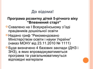 До відома!
Програма розвитку дітей 5-річного віку
“Впевнений старт”
 Схвалено на І Всеукраїнському з’їзді
працівників дошкільної освіти
 Надано гриф “Рекомендовано
Міністерством освіти і науки України”
(наказ МОНУ від 23.11.2010 № 1111)
 Буде визначено 4 базових заклади (ДНЗ і
ЗНЗ), в яких впроваджуватиметься
програма та узагальнюватимуться
відповідні матеріали
 