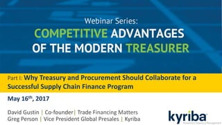 Part I: Why Treasury and Procurement Should Collaborate for a
Successful Supply Chain Finance Program
May 16th, 2017
David Gustin | Co-founder| Trade Financing Matters
Greg Person | Vice President Global Presales | Kyriba
 