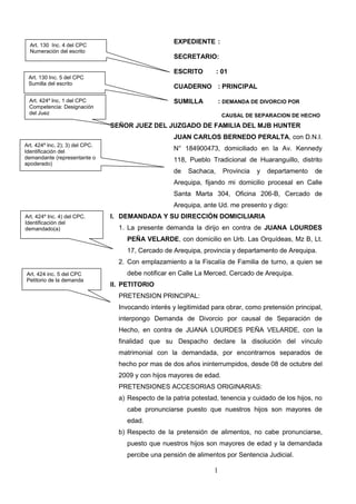 1
EXPEDIENTE :
SECRETARIO:
ESCRITO : 01
CUADERNO : PRINCIPAL
SUMILLA : DEMANDA DE DIVORCIO POR
CAUSAL DE SEPARACION DE HECHO
SEÑOR JUEZ DEL JUZGADO DE FAMILIA DEL MJB HUNTER
JUAN CARLOS BERNEDO PERALTA, con D.N.I.
N° 184900473, domiciliado en la Av. Kennedy
118, Pueblo Tradicional de Huaranguillo, distrito
de Sachaca, Provincia y departamento de
Arequipa, fijando mi domicilio procesal en Calle
Santa Marta 304, Oficina 206-B, Cercado de
Arequipa, ante Ud. me presento y digo:
I. DEMANDADA Y SU DIRECCIÓN DOMICILIARIA
1. La presente demanda la dirijo en contra de JUANA LOURDES
PEÑA VELARDE, con domicilio en Urb. Las Orquídeas, Mz B, Lt.
17, Cercado de Arequipa, provincia y departamento de Arequipa.
2. Con emplazamiento a la Fiscalía de Familia de turno, a quien se
debe notificar en Calle La Merced, Cercado de Arequipa.
II. PETITORIO
PRETENSION PRINCIPAL:
Invocando interés y legitimidad para obrar, como pretensión principal,
interpongo Demanda de Divorcio por causal de Separación de
Hecho, en contra de JUANA LOURDES PEÑA VELARDE, con la
finalidad que su Despacho declare la disolución del vínculo
matrimonial con la demandada, por encontrarnos separados de
hecho por mas de dos años ininterrumpidos, desde 08 de octubre del
2009 y con hijos mayores de edad.
PRETENSIONES ACCESORIAS ORIGINARIAS:
a) Respecto de la patria potestad, tenencia y cuidado de los hijos, no
cabe pronunciarse puesto que nuestros hijos son mayores de
edad.
b) Respecto de la pretensión de alimentos, no cabe pronunciarse,
puesto que nuestros hijos son mayores de edad y la demandada
percibe una pensión de alimentos por Sentencia Judicial.
Art. 130 Inc. 5 del CPC
Sumilla del escrito
Art. 424º Inc. 1 del CPC
Competencia: Designación
del Juez
Art. 424º Inc. 2); 3) del CPC.
Identificación del
demandante (representante o
apoderado)
Art. 424 inc. 5 del CPC
Petitorio de la demanda
Art. 424º Inc. 4) del CPC.
Identificación del
demandado(a)
Art. 130 Inc. 4 del CPC
Numeración del escrito
 