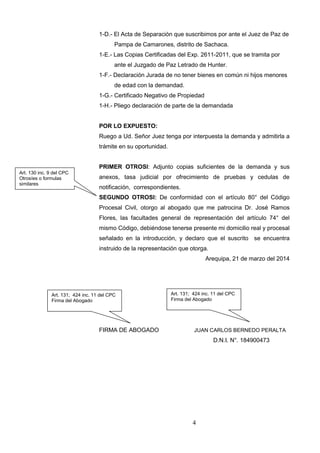4
1-D.- El Acta de Separación que suscribimos por ante el Juez de Paz de
Pampa de Camarones, distrito de Sachaca.
1-E.- Las Copias Certificadas del Exp. 2611-2011, que se tramita por
ante el Juzgado de Paz Letrado de Hunter.
1-F.- Declaración Jurada de no tener bienes en común ni hijos menores
de edad con la demandad.
1-G.- Certificado Negativo de Propiedad
1-H.- Pliego declaración de parte de la demandada
POR LO EXPUESTO:
Ruego a Ud. Señor Juez tenga por interpuesta la demanda y admitirla a
trámite en su oportunidad.
PRIMER OTROSI: Adjunto copias suficientes de la demanda y sus
anexos, tasa judicial por ofrecimiento de pruebas y cedulas de
notificación, correspondientes.
SEGUNDO OTROSI: De conformidad con el artículo 80° del Código
Procesal Civil, otorgo al abogado que me patrocina Dr. José Ramos
Flores, las facultades general de representación del artículo 74° del
mismo Código, debiéndose tenerse presente mi domicilio real y procesal
señalado en la introducción, y declaro que el suscrito se encuentra
instruido de la representación que otorga.
Arequipa, 21 de marzo del 2014
FIRMA DE ABOGADO JUAN CARLOS BERNEDO PERALTA
D.N.I. N°. 184900473
Art. 131; 424 inc. 11 del CPC
Firma del Abogado
Art. 130 inc. 9 del CPC
Otrosíes o formulas
similares
Art. 131; 424 inc. 11 del CPC
Firma del Abogado
 