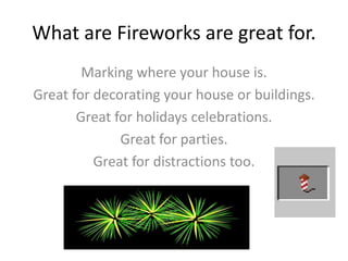 What are Fireworks are great for.
Marking where your house is.
Great for decorating your house or buildings.
Great for holidays celebrations.
Great for parties.
Great for distractions too.
 