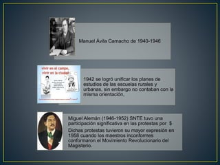 Manuel Ávila Camacho de 1940-1946
1942 se logró unificar los planes de
estudios de las escuelas rurales y
urbanas, sin embargo no contaban con la
misma orientación,
Miguel Alemán (1946-1952) SNTE tuvo una
participación significativa en las protestas por $
Dichas protestas tuvieron su mayor expresión en
1958 cuando los maestros inconformes
conformaron el Movimiento Revolucionario del
Magisterio.
 