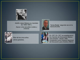 Adolfo López Mateos su mandato
de 1958-1964 ).
Apoyo a las escuelas rurales y
urbanas.
Torres Bodet segunda vez en la
EDUCACIÓN.
Plan de los once años.
Libros gratuitos.
En 1971 En 1971 se establecieron
los Centros de Educación Básica
para Adultos –desde 1980
constituido como Instituto Nacional
de Educación para Adultos (INEA)-
 