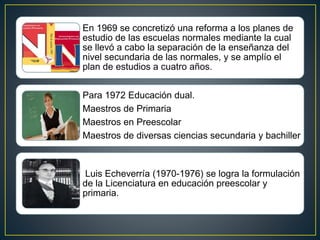 En 1969 se concretizó una reforma a los planes de
estudio de las escuelas normales mediante la cual
se llevó a cabo la separación de la enseñanza del
nivel secundaria de las normales, y se amplío el
plan de estudios a cuatro años.
Para 1972 Educación dual.
Maestros de Primaria
Maestros en Preescolar
Maestros de diversas ciencias secundaria y bachiller
Luis Echeverría (1970-1976) se logra la formulación
de la Licenciatura en educación preescolar y
primaria.
 
