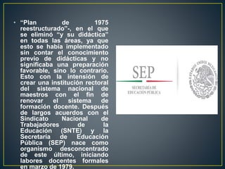 • “Plan de 1975
reestructurado”-, en el que
se eliminó “y su didáctica”
en todas las áreas, ya que
esto se había implementado
sin contar el conocimiento
previo de didácticas y no
significaba una preparación
favorable, sino lo contrario.
Esto con la intensión de
crear una institución rectoral
del sistema nacional de
maestros con el fin de
renovar el sistema de
formación docente. Después
de largos acuerdos con el
Sindicato Nacional de
Trabajadores de la
Educación (SNTE) y la
Secretaría de Educación
Pública (SEP) nace como
organismo desconcentrado
de este último, iniciando
labores docentes formales
en marzo de 1979.
 