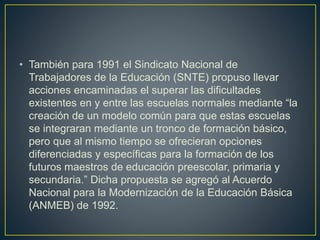 • También para 1991 el Sindicato Nacional de
Trabajadores de la Educación (SNTE) propuso llevar
acciones encaminadas el superar las dificultades
existentes en y entre las escuelas normales mediante “la
creación de un modelo común para que estas escuelas
se integraran mediante un tronco de formación básico,
pero que al mismo tiempo se ofrecieran opciones
diferenciadas y específicas para la formación de los
futuros maestros de educación preescolar, primaria y
secundaria.” Dicha propuesta se agregó al Acuerdo
Nacional para la Modernización de la Educación Básica
(ANMEB) de 1992.
 