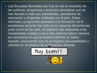 • Las Escuelas Normales son hoy en día el resultado de
las políticas, programas y acciones educativas que se
han llevado a cabo por presidentes, secretarios de
educación y dirigentes sindicales en el país. Estas
reformas y programas aplicados a la formación de la
enseñanza docente han sido en su mayoría discontinuas
pues como se ha visto, no lograron dar respuesta a las
necesidades vividas y una a otra reforma fueron intentos
por solucionar lo que la anterior reforma no había
logrado, provocando que no se lograra una estabilidad y
claridad en el objetivo de la formación docente.
 