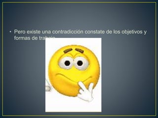 • Pero existe una contradicción constate de los objetivos y
formas de trabajo.
 