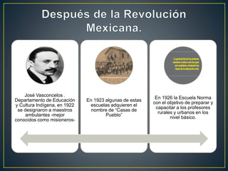 José Vasconcelos .
Departamento de Educación
y Cultura Indígena, en 1922
se designaron a maestros
ambulantes -mejor
conocidos como misioneros-
En 1923 algunas de estas
escuelas adquieren el
nombre de “Casas de
Pueblo”
En 1926 la Escuela Norma
con el objetivo de preparar y
capacitar a los profesores
rurales y urbanos en los
nivel básico.
 