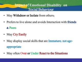 Impact of Emotional Disability on
Social Behaviour
• May Withdraw or Isolate from others;
• Prefers to live alone and avoids Interaction with friends
& Peers
• May Cry Easily
• May display social skills that are Immature; not age-
appropriate
• May often Over or Under React to the Situations
 
