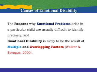 The Reasons why Emotional Problems arise in
a particular child are usually difficult to identify
precisely, and
Emotional Disability is likely to be the result of
Multiple and Overlapping Factors (Walker &
Sprague, 2000).
Causes of Emotional Disability
 