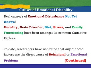 Real cause/s of Emotional Disturbance Not Yet
Known;
Heredity, Brain Disorder, Diet, Stress, and Family
Functioning have been amongst its common Causative
Factors.
To date, researchers have not found that any of these
factors are the direct cause of Behavioral or Emotional
Problems. (Continued)
Causes of Emotional Disability
 