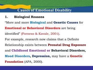 1. Biological Reasons
“More and more Biological and Genetic Causes for
Emotional or Behavioral Disorders are being
identified” (Forness & Kavale, 2001).
For example, research now claims that a Definite
Relationship exists between Prenatal Drug Exposure
and Childhood Emotional or Behavioral Disorders,
Mood Disorders, Depression, may have a Genetic
Foundation (APA, 2000).
Causes of Emotional Disability
 