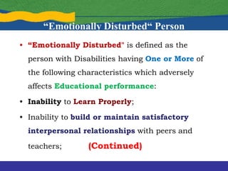 “Emotionally Disturbed“ Person
• “Emotionally Disturbed" is defined as the
person with Disabilities having One or More of
the following characteristics which adversely
affects Educational performance:
• Inability to Learn Properly;
• Inability to build or maintain satisfactory
interpersonal relationships with peers and
teachers; (Continued)
 