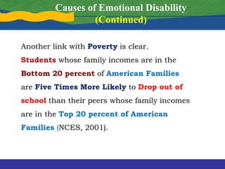 Another link with Poverty is clear.
Students whose family incomes are in the
Bottom 20 percent of American Families
are Five Times More Likely to Drop out of
school than their peers whose family incomes
are in the Top 20 percent of American
Families (NCES, 2001).
Causes of Emotional Disability
(Continued)
 