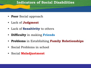 Indicators of Social Disabilities
• Poor Social approach
• Lack of Judgment
• Lack of Sensitivity to others
• Difficulty in making Friends
• Problems in Establishing Family Relationships
• Social Problems in school
• Social Maladjustment
 